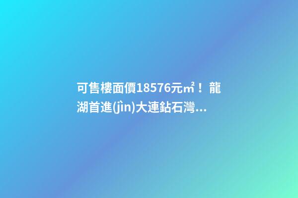 可售樓面價18576元/㎡！龍湖首進(jìn)大連鉆石灣，刷新板塊歷史！